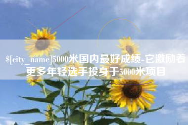 周口5000米国内最好成绩-它激励着更多年轻选手投身于5000米项目