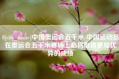 周口中国奥运会五千米-中国运动员在奥运会五千米赛场上必将取得更加优异的成绩
