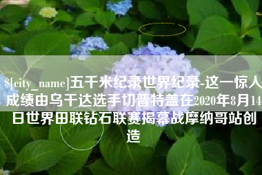 周口五千米纪录世界纪录-这一惊人成绩由乌干达选手切普特盖在2020年8月14日世界田联钻石联赛揭幕战摩纳哥站创造