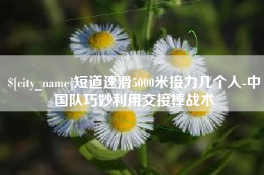 周口短道速滑5000米接力几个人-中国队巧妙利用交接棒战术
