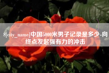 周口中国5000米男子记录是多少-向终点发起强有力的冲击