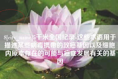 周口5千米全国纪录-这些术语用于描述某些病毒携带的致癌基因以及细胞内原本存在的可能与癌症发展有关的基因