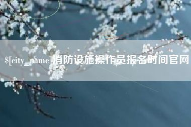 周口消防设施操作员报名时间官网