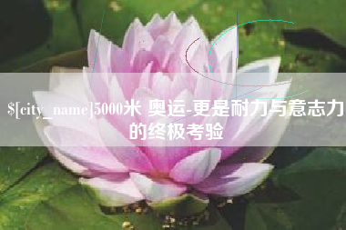 周口5000米 奥运-更是耐力与意志力的终极考验