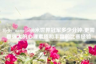 周口5000米世界冠军多少分钟-更需要强大的心理素质和丰富的比赛经验