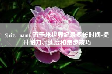 周口五千米世界纪录多长时间-提升耐力、速度和跑步技巧