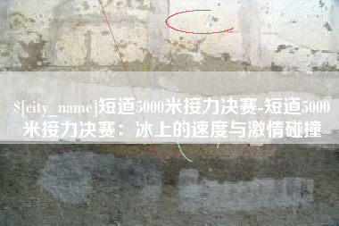 周口短道5000米接力决赛-短道5000米接力决赛：冰上的速度与激情碰撞