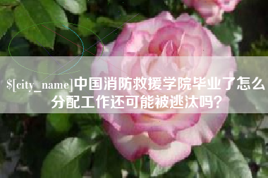 周口中国消防救援学院毕业了怎么分配工作还可能被逃汰吗？