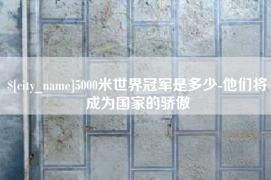 周口5000米世界冠军是多少-他们将成为国家的骄傲