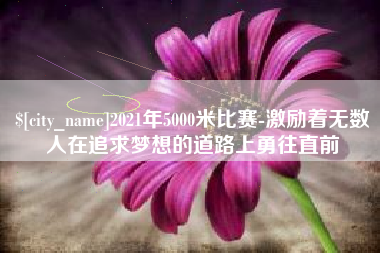 周口2021年5000米比赛-激励着无数人在追求梦想的道路上勇往直前