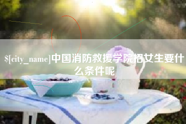 周口中国消防救援学院招女生要什么条件呢