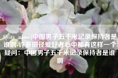 周口中国男子五千米记录保持者是谁啊-许多田径爱好者心中都有这样一个疑问：中国男子五千米记录保持者是谁啊
