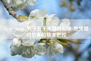 周口男子五千米世界纪录-他凭借对节奏的精准把控