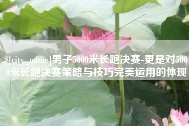 周口男子5000米长跑决赛-更是对5000米长跑决赛策略与技巧完美运用的体现