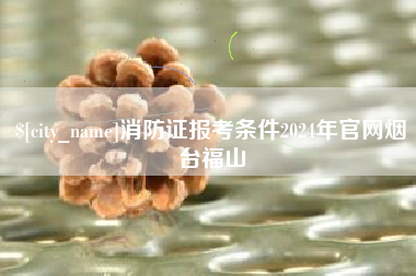 周口消防证报考条件2024年官网烟台福山